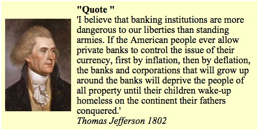 I believe that banking institutions are more dangerous to our liberties than standing armies. If the American people every allow private banks to control the issue of their currency, first by inflation, then by deflation, the banks and corporations that will grow up around the banks will deprive the people of all property until their children wake-up homeless on the continent their fathers conquered. ~ Thomas Jefferson 1802